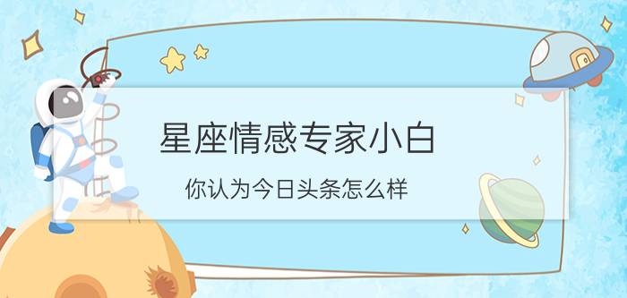 星座情感专家小白 你认为今日头条怎么样？